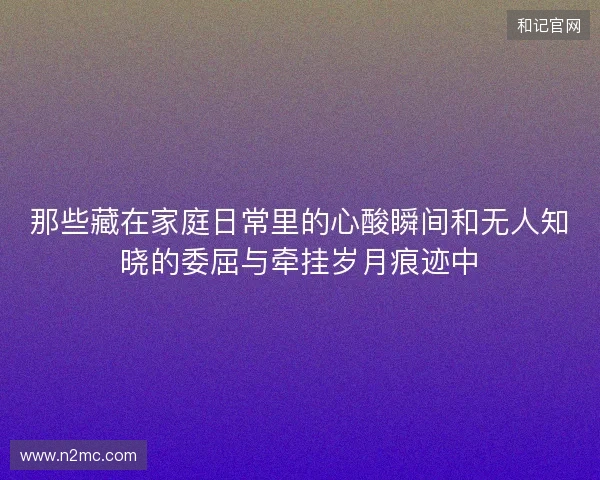 那些藏在家庭日常里的心酸瞬间和无人知晓的委屈与牵挂岁月痕迹中