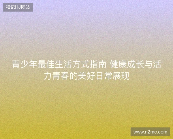 青少年最佳生活方式指南 健康成长与活力青春的美好日常展现 青少年最佳生活方式指南 健康成长与活力青春的美好日常展现